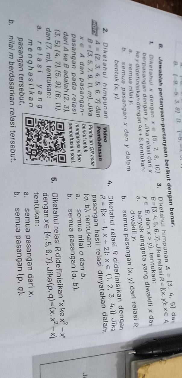 (-9,-5,3,8) D. (-5,-1,
B. Jawablah pertanyaan-pertanyaan berikut dengan benar.
dan
1 Diketahui x dengan x ∈  5,7,8,10 3. Diketahui himpunan A= 3,4,5 R= (x,y):x∈ A
berpasangan dengan y. Jika relasi dari x B= 3,4,5,6,7. Jika relasi
a. banyak anggota yang diwakili x da
ke y didefinisikan dengan 4x+6 , tentukan: y∈ B,danx>y , tentukan:
a semua nilai y
b. semua pasangan x dan y dalam diwakili y, (x,y) dari relasi R
b. semua pasangan
4. Diketahui relasi R didefinisikan denga
bentuk (x,y). Jika
2. Diketahui himpunan Video
B= 3,5,7,9,11,m. Jika Pindailah QR code pasangan hasil relasi dinyatakan dalam R= (x-1,x+2):x∈ (1,2,3,4,)
NOTS A= 2,3,4,5,6,7 dan Pembahasan
(a,b)
x∈ A dan pasangan- berikut untuk , tentukan:
mengakses video
pembahasan soal. a. semua nilai σ dan b,
pasangan pada relasi
dari A ke B adalah (2,3), b. semua pasangan (a,b).
(3,5),(4,7),(5,9),(6,11),
5. Diketahui relasi R didefinisikan “x ke x^2-x'
dan (7,m) tentukan:
a r e l a s i y a∩ g dengan x∈  4,5,6,7. Jika (p,q)=(x,x^2-x),
menghasilkan tentukan:
pasangan tersebut, a. semua pasangan dari x,
b. nilai m berdasarkan relasi tersebut. b. semua pasangan (p,q).