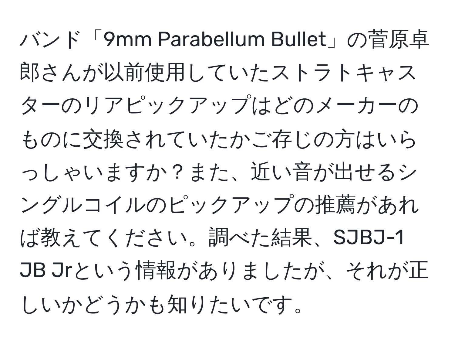 バンド「9mm Parabellum Bullet」の菅原卓郎さんが以前使用していたストラトキャスターのリアピックアップはどのメーカーのものに交換されていたかご存じの方はいらっしゃいますか？また、近い音が出せるシングルコイルのピックアップの推薦があれば教えてください。調べた結果、SJBJ-1 JB Jrという情報がありましたが、それが正しいかどうかも知りたいです。