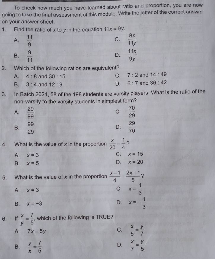 To check how much you have learned about ratio and proportion, you are now
going to take the final assessment of this module. Write the letter of the correct answer
on your answer sheet.
1. Find the ratio of x to y in the equation 11x=9y.
A.  11/9   9x/11y 
C.
B.  9/11   11x/9y 
D.
2. Which of the following ratios are equivalent?
A. 4:8 and 30:15 C. 7:2 and 14:49
B. 3:4 and 12:9 D. 6:7 and 36:42
3. In Batch 2021, 58 of the 198 students are varsity players. What is the ratio of the
non-varsity to the varsity students in simplest form?
A.  29/99   70/29 
C.
B.  99/29   29/70 
D.
4. What is the value of x in the proportion  x/20 = 1/4  ?
A. x=3 C. x=15
B. x=5
D. x=20
5. What is the value of x in the proportion  (x-1)/4 = (2x+1)/5  ?
A. x=3
C. x= 1/3 
D.
B. x=-3 x=- 1/3 
6. If  x/y = 7/5  , which of the following is TRUE?
A. 7x=5y
C.  x/5 = y/7 
D.
B.  y/x = 7/5   x/7 = y/5 