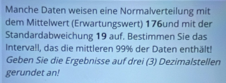 Manche Daten weisen eine Normalverteilung mit 
dem Mittelwert (Erwartungswert) 176und mit der 
Standardabweichung 19 auf. Bestimmen Sie das 
Intervall, das die mittleren 99% der Daten enthält! 
Geben Sie die Ergebnisse auf drei (3) Dezimalstellen 
gerundet an!