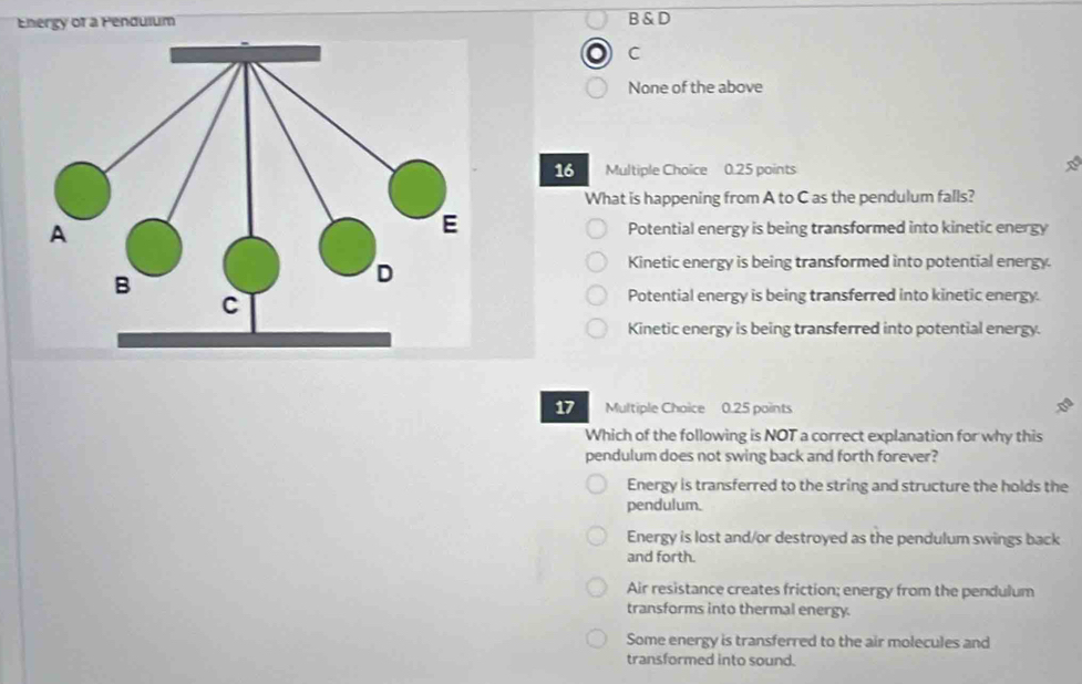 Energy of a Pendulum B & D
C
None of the above
16 Multiple Choice 0.25 points
What is happening from A to C as the pendulum falls?
Potential energy is being transformed into kinetic energy
Kinetic energy is being transformed into potential energy
Potential energy is being transferred into kinetic energy.
Kinetic energy is being transferred into potential energy.
17 Multiple Choice 0.25 points
Which of the following is NOT a correct explanation for why this
pendulum does not swing back and forth forever?
Energy is transferred to the string and structure the holds the
pendulum.
Energy is lost and/or destroyed as the pendulum swings back
and forth.
Air resistance creates friction; energy from the pendulum
transforms into thermal energy.
Some energy is transferred to the air molecules and
transformed into sound.