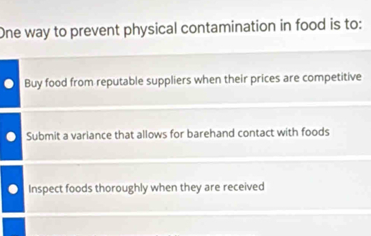 One way to prevent physical contamination in food is to:
Buy food from reputable suppliers when their prices are competitive
Submit a variance that allows for barehand contact with foods
Inspect foods thoroughly when they are received