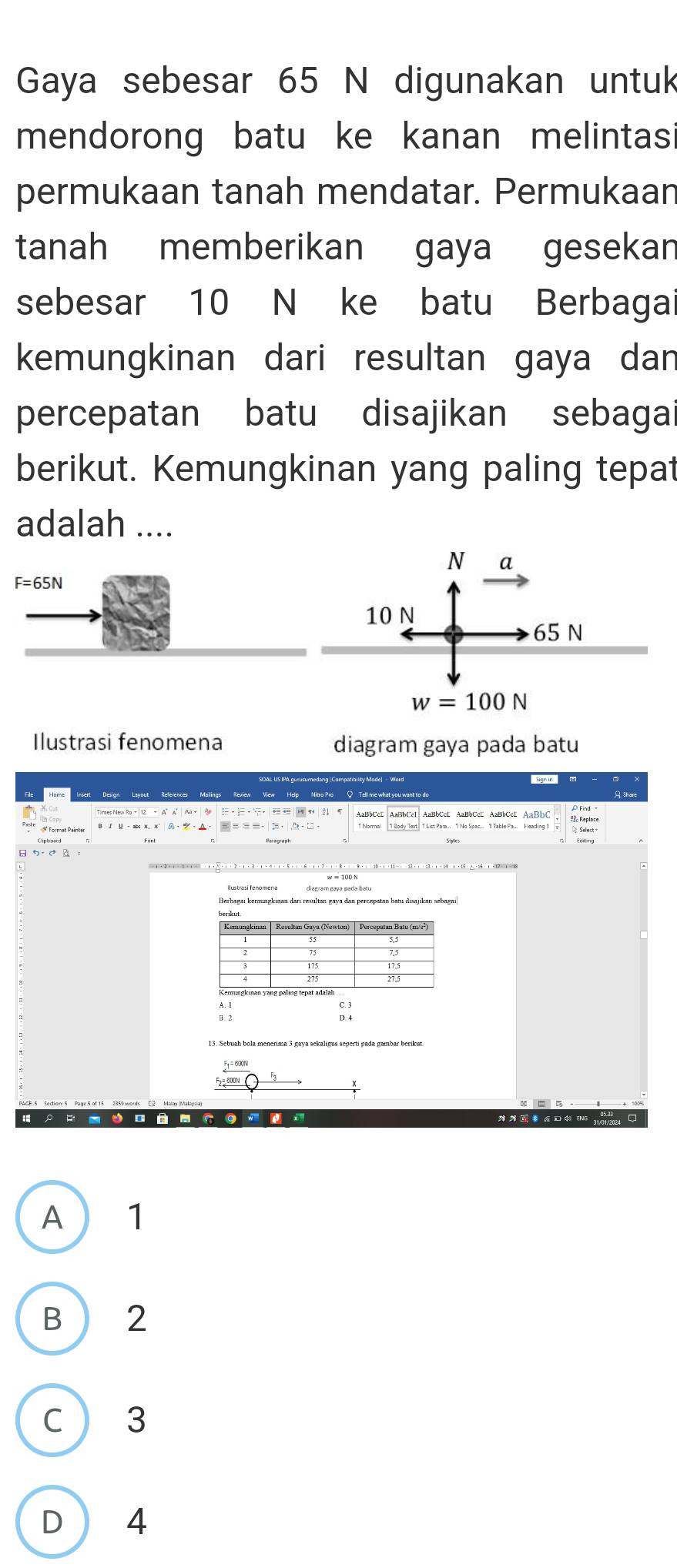 Gaya sebesar 65 N digunakan untuk
mendorong batu ke kanan melintasi
permukaan tanah mendatar. Permukaan
tanah memberikan gaya gesekan
sebesar 10 N ke batu Berbagai
kemungkinan dari resultan gaya dan
percepatan batu disajikan sebagai
berikut. Kemungkinan yang paling tepat
adalah ....
Ilustrasi fenomena diagram gaya pada batu
AaBbCcE AaBbCcE AaBbCcE AaBbC
# Format Painte
A  1
B  2
C  3
D 4