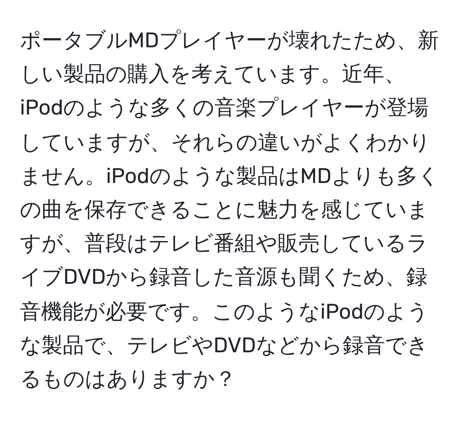 ポータブルMDプレイヤーが壊れたため、新しい製品の購入を考えています。近年、iPodのような多くの音楽プレイヤーが登場していますが、それらの違いがよくわかりません。iPodのような製品はMDよりも多くの曲を保存できることに魅力を感じていますが、普段はテレビ番組や販売しているライブDVDから録音した音源も聞くため、録音機能が必要です。このようなiPodのような製品で、テレビやDVDなどから録音できるものはありますか？