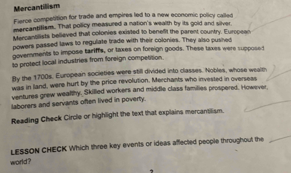 Mercantilism 
Fierce competition for trade and empires led to a new economic policy called 
mercantilism. That policy measured a nation's wealth by its gold and silver. 
Mercantilists believed that colonies existed to benefit the parent country. European 
powers passed laws to regulate trade with their colonies. They also pushed 
governments to impose tariffs, or taxes on foreign goods. These taxes were supposed 
to protect local industries from foreign competition. 
By the 1700s, European societies were still divided into classes. Nobles, whose wealth 
was in land, were hurt by the price revolution. Merchants who invested in overseas 
ventures grew wealthy. Skilled workers and middle class families prospered. However, 
laborers and servants often lived in poverty. 
Reading Check Circle or highlight the text that explains mercantilism. 
LESSON CHECK Which three key events or ideas affected people throughout the 
world?