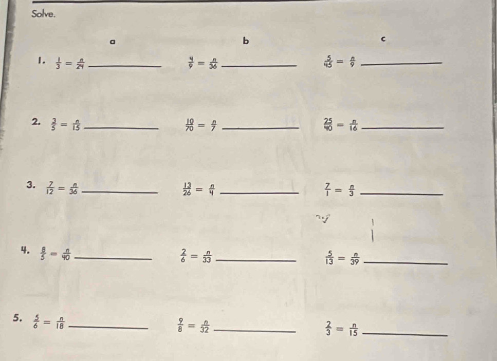 Solve. 
a 
b 
1.  1/3 = n/24  _  4/9 = n/36  _  5/45 = n/9  _ 
2.  3/5 = n/15  _  10/70 = n/7  _  25/40 = n/16  _ 
3.  7/12 = n/36  _  13/26 = n/4  _  7/1 = n/3  _ 
4.  8/5 = n/40  _
 2/6 = n/33  _
 5/13 = n/39  _ 
5.  5/6 = n/18  _
 9/8 = n/32  _
 2/3 = n/15  _