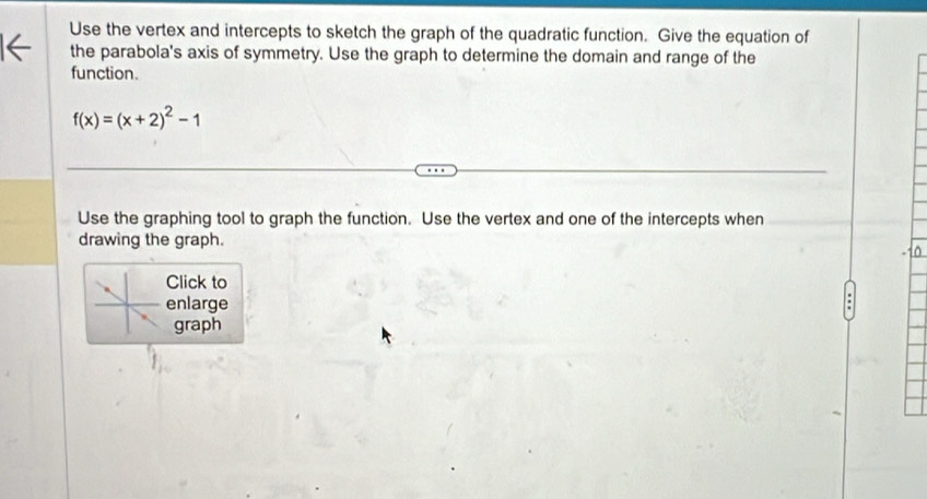 Use the vertex and intercepts to sketch the graph of the quadratic function. Give the equation of 
the parabola's axis of symmetry. Use the graph to determine the domain and range of the 
function.
f(x)=(x+2)^2-1
Use the graphing tool to graph the function. Use the vertex and one of the intercepts when 
drawing the graph. 
Click to 
enlarge 
graph