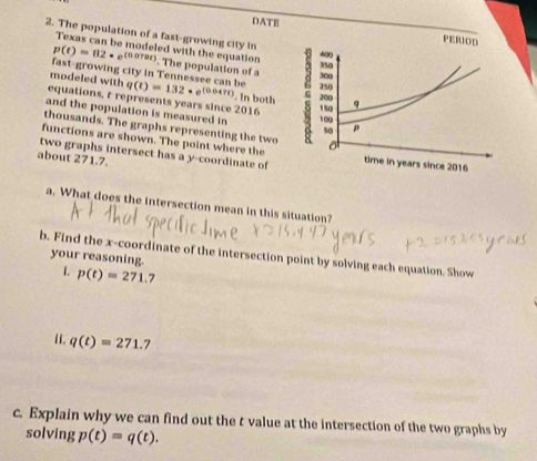 DATE 
2. The population of a fast-growing city in 
Texas can be modeled with the equation
p(t)=82· e^((0.070t)). The population of a 
fast-growing city in Tennessee can be 
modeled with q(t)=132· e^((0.047t)). In both 
equations, r represents years since 2016
and the population is measured in 
thousands. The graphs representing the two 
functions are shown. The point where the 
two graphs intersect has a y-coordinate of 
about 271.7. 
a. What does the intersection mean in this situation? 
b. Find the x-coordinate of the intersection point by solving each equation. Show 
your reasoning. 
1. p(t)=271. 7
ii. q(t)=271.7
c. Explain why we can find out the t value at the intersection of the two graphs by 
solving p(t)=q(t).