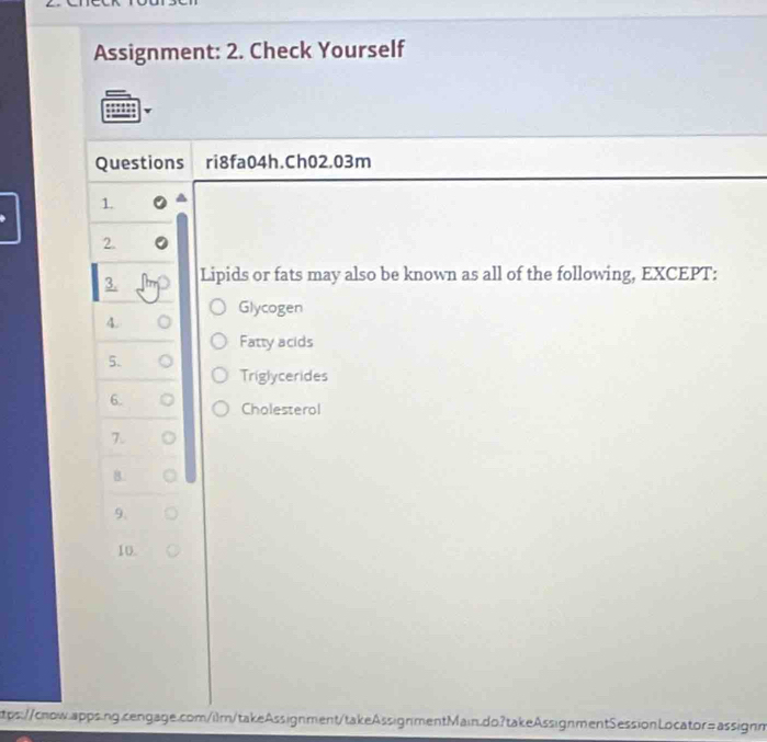 Assignment: 2. Check Yourself 
Questions ri8fa04h.Ch02.03m 
1. 
2. 
3. Lipids or fats may also be known as all of the following, EXCEPT: 
Glycogen 
A. 
Fatty acids 
5. 
Triglycerides 
6. 
Cholesterol 
8. 
9. 
10. 
tps://cnow.apps.ng.cengage.com/ilm/takeAssignment/takeAssignmentMain.do?takeAssignmentSessionLocator=assignm