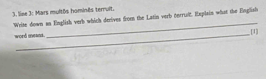 Iine 3: Mars multõs hominēs terruit. 
_ 
Write down an English verb which derives from the Latin verb terruit, Explain what the English 
word means. [1]