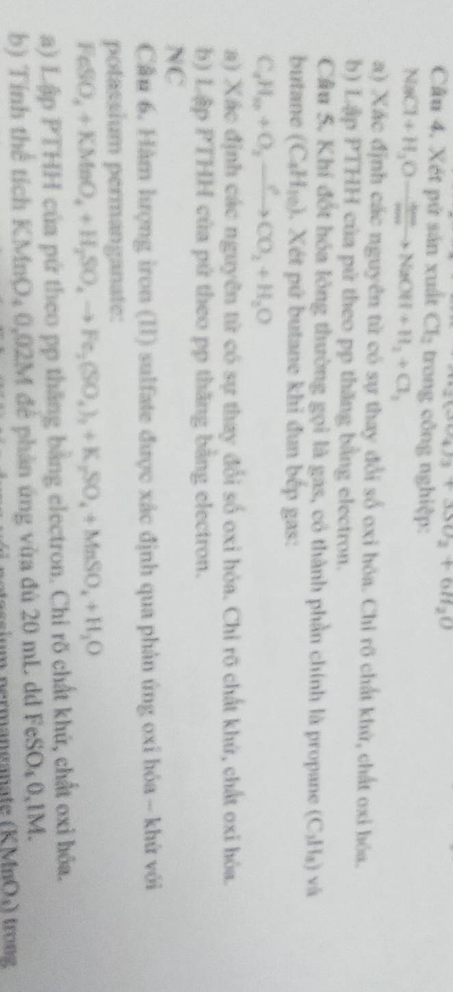 2(6°4sin θ _2+3SO_2=+6H_20
Câu 4. Xét pử sản xuất Cl_2 trong công nghiệp:
NaCl+H_2Oto NaOH+H_2+Cl_2
a) Xác định các nguyên từ có sự thay đổi số oxi hóa. Chỉ rõ chất khử, chất oxi hóa. 
b) Lập PTHH của pứ theo pp thăng bằng electron. 
Câu 5. Khí đốt hóa lỏng thường gọi là gas, có thành phần chính là propane (C_2H_4) V^0
butane (C_4H_10) 1. Xét pứ butane khi đun bếp gas: 
C_aH_2+O_2to Cto CO_2+H_2O 
a) Xác định các nguyên từ có sự thay đổi số oxi hóa. Chỉ rõ chất khứ, chất oxi hóa. 
b) Lập PTHH của pứ theo pp thăng bằng electron. 
NC 
Cầu 6. Hàm lượng iron (II) sulfate được xác định qua phản úng oxi hóa - khứ với 
potassium permanganate:
FeSO_4+KMnO_4+H_2SO_4to Fe_2(SO_4)_2+K_2SO_4+MnSO_4+H_2O
a) Lập PTHH của pứ theo pp thăng bằng electron. Chỉ rõ chất khứ, chất oxi bóa. 
b) Tính thể tích KMnO_40,02M M để phản ứng vừa đú 20 mL d I FeSO_40,1M.
(KMnO_3) trong