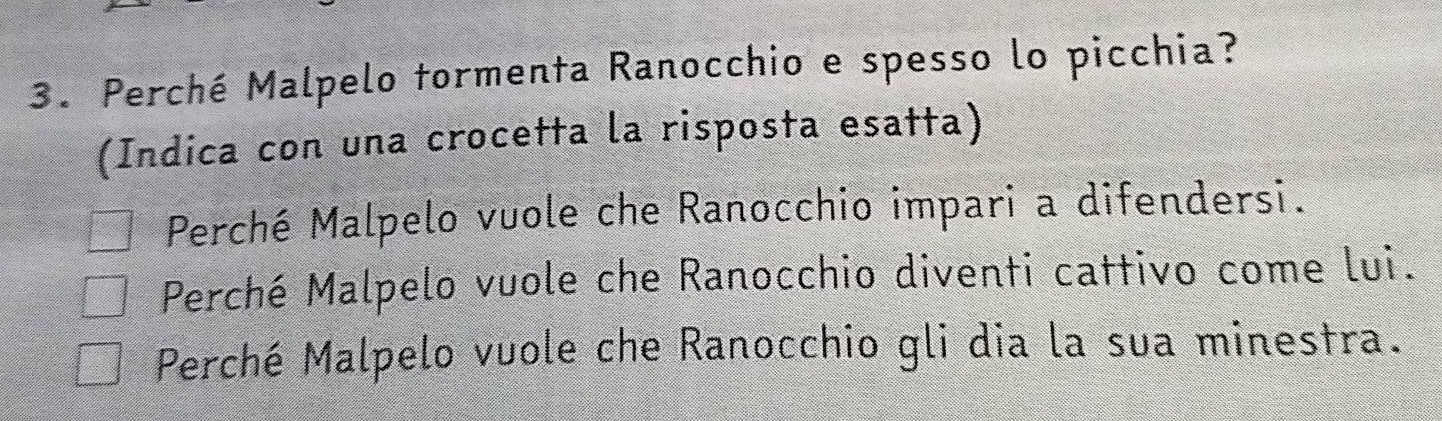 Perché Malpelo tormenta Ranocchio e spesso lo picchia?
(Indica con una crocetta la risposta esatta)
Perché Malpelo vuole che Ranocchio impari a difendersi.
Perché Malpelo vuole che Ranocchio diventi cattivo come lui.
Perché Malpelo vuole che Ranocchio gli dia la sua minestra.