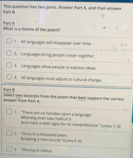 This question has two parts. Answer Part A, and then answer
Part B.
Part A
What is a theme of the poem?
1. All languages will disappear over time.
2. Languages bring people closer together.
3. Languages allow people to express ideas.
4. All languages must adjust to cultural change.
Part B
Select two excerpts from the poem that best support the correct
answer from Part A.
1. "There are no handles upon a language
Whereby men take hold of it
And mark it with signs for its remembrance." (Lines 1-3)
2. "Once in a thousand years
Breaking a new course" (Lines 5-6)
3. "Moving to valleys