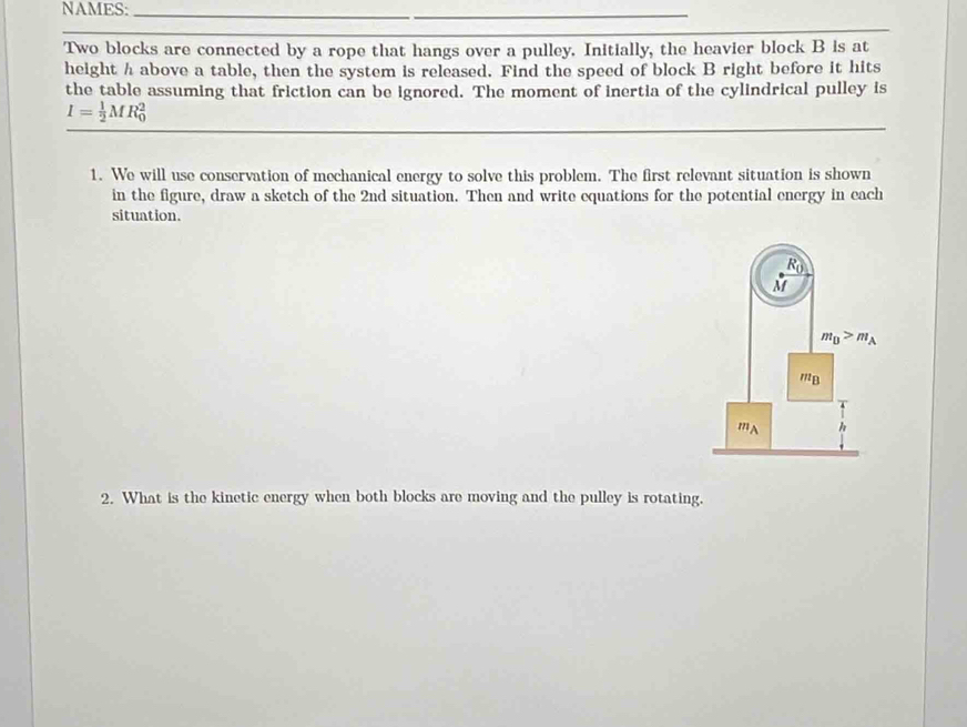 NAMES:_ 
_ 
Two blocks are connected by a rope that hangs over a pulley. Initially, the heavier block B is at 
height h above a table, then the system is released. Find the speed of block B right before it hits 
the table assuming that friction can be ignored. The moment of inertia of the cylindrical pulley is
I= 1/2 MR_0^(2
1. We will use conservation of mechanical energy to solve this problem. The first relevant situation is shown 
in the figure, draw a sketch of the 2nd situation. Then and write equations for the potential energy in each 
situation.
R_0)
M
m_D>m_A
' B
mA h
2. What is the kinetic energy when both blocks are moving and the pulley is rotating.