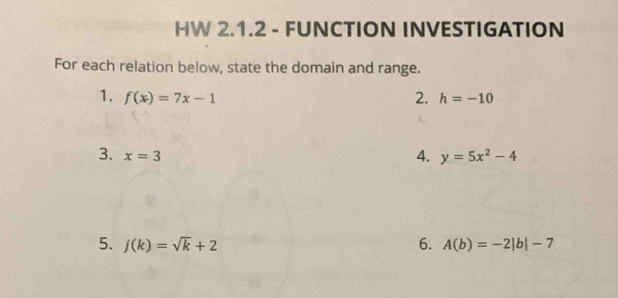 HW 2.1.2 - FUNCTION INVESTIGATION 
For each relation below, state the domain and range. 
1. f(x)=7x-1 2. h=-10
3. x=3
4. y=5x^2-4
5. j(k)=sqrt(k)+2 6. A(b)=-2|b|-7