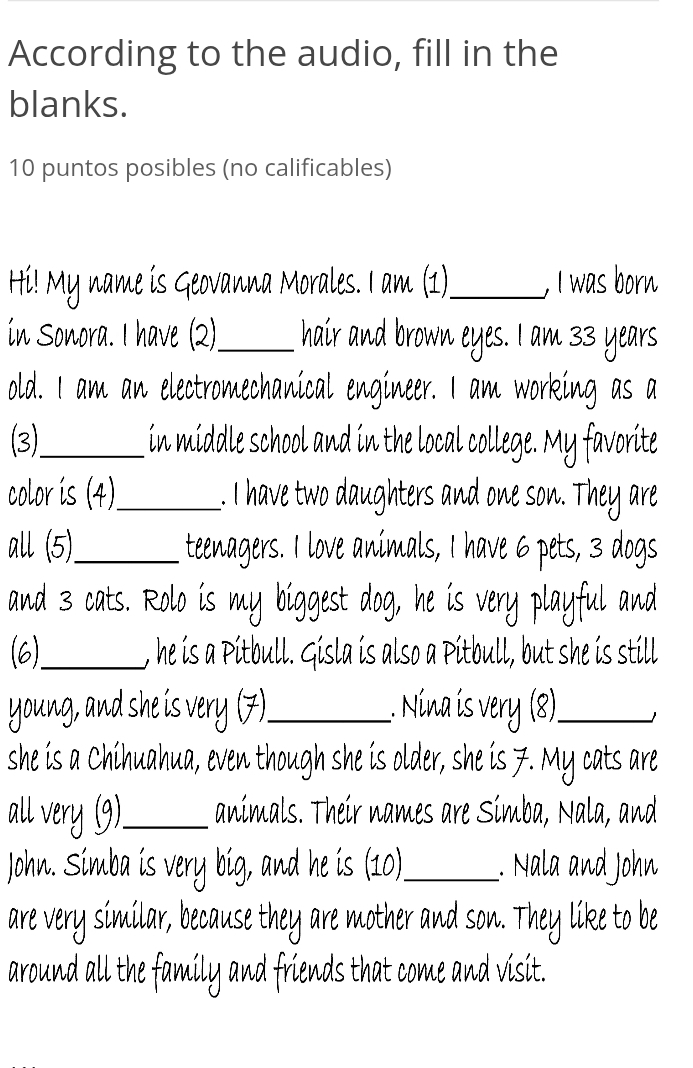 According to the audio, fill in the 
blanks. 
10 puntos posibles (no calificables) 
Hi! My name is Geovanna Morales. I am (1)_ . I was born 
ín Sonora. I have (2)._ hair and brown eyes. I am 33 years
old. I am an electromechanical engineer. I am working as a 
3)_ in middle school and in the local college. My favorite 
color is (4)_ . I have two daughters and one son. They are 
all (5) _teenagers. I love animals, I have 6 pets, 3 dogs 
and 3 cats. Rolo is my biggest dog, he is very playful and 
(6)_ , he is a Pitbull. Gisla is also a Pitbull, but she is still 
young, and she is very ( 7 _Nina is_ 
j 
she is a Chihuahua, even though she is older, she is 7. My cats are 
all very (9)_ animals. Their names are Simba, Nala, and 
John. Simba is very big, and he is (10)_ Nala and J hn 
are very similar, because they are mother and son. like to be 
around all the fami y and friends that come and visit.