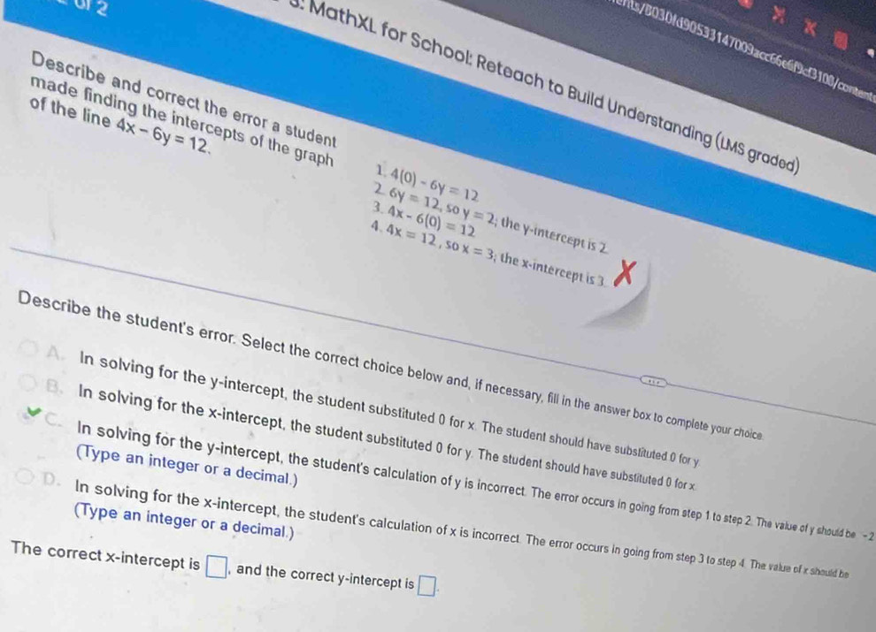 or2
s/8030fd90533147009acc66e6f9cf3108/conten
. MathXL for School: Reteach to Build Understanding (LMS graded
Describe and correct the error a student
of the line 4x-6y=12. 
made finding the intercepts of the graph 1 4(0)-6y=12
2
3 6y=12, soy=2
4、 4x=12, sox=3 4x-6(0)=12; the y-intercept is 
; the x-intercept is 3 X
Describe the student's error. Select the correct choice below and, if necessary, fill in the answer box to complete your choic
In solving for the y-intercept, the student substituted 0 for x. The student should have substituted 0 for y
B In solving for the x-intercept, the student substituted 0 for y. The student should have substituted 0 for x
(Type an integer or a decimal.)
C. in solving for the y-intercept, the student's calculation of y is incorrect. The error occurs in going from step 1 to step 2. The value of y should be - 2
(Type an integer or a decimal.)
0. In solving for the x-intercept, the student's calculation of x is incorrect. The error occurs in going from step 3 to step 4. The value of x should be
The correct x-intercept is □ , and the correct y-intercept is □.