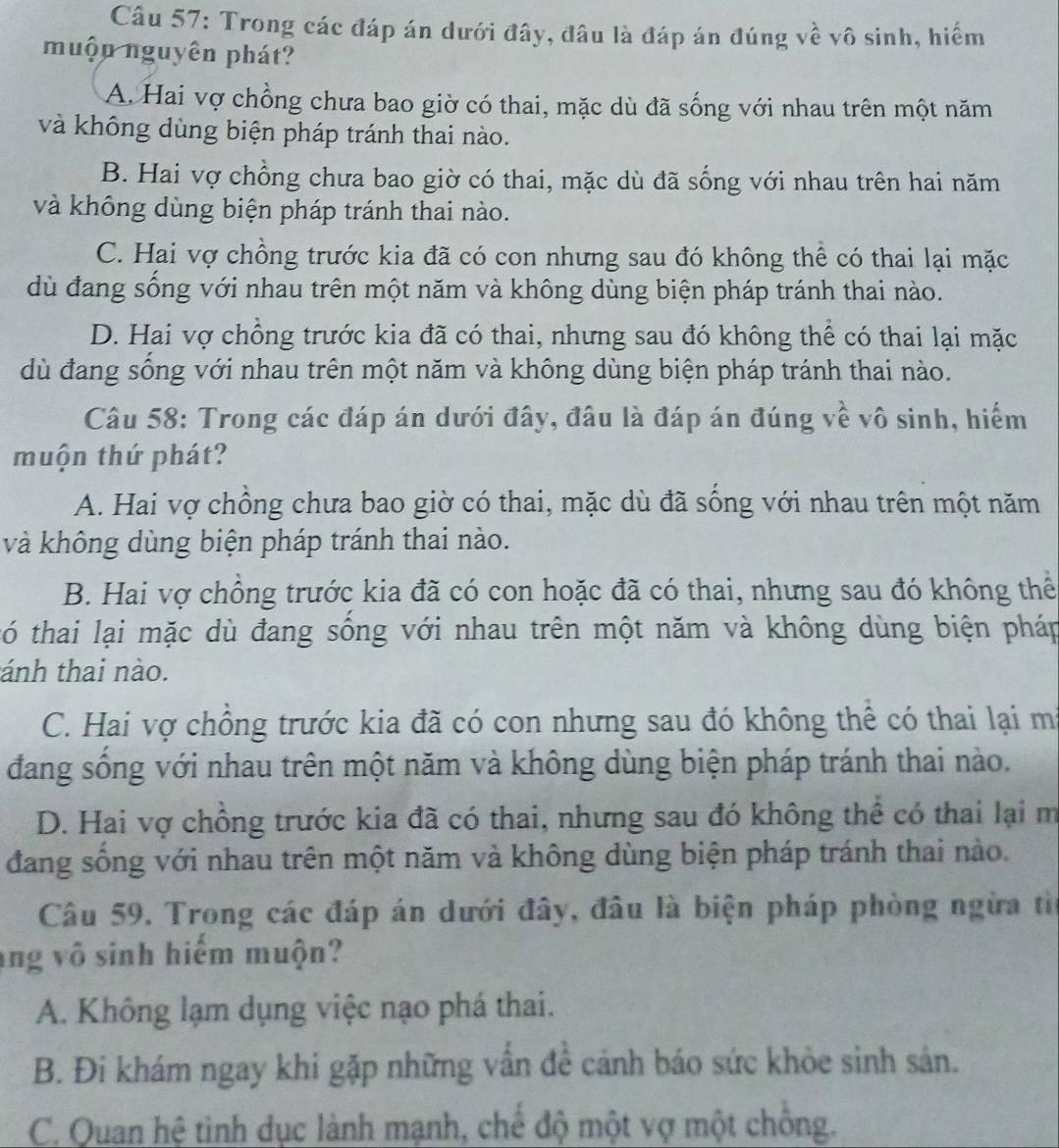 Trong các đáp án dưới đây, đâu là đáp án đúng về vô sinh, hiếm
muộn nguyên phát?
A. Hai vợ chồng chưa bao giờ có thai, mặc dù đã sống với nhau trên một năm
và không dùng biện pháp tránh thai nào.
B. Hai vợ chồng chưa bao giờ có thai, mặc dù đã sống với nhau trên hai năm
và không dùng biện pháp tránh thai nào.
C. Hai vợ chồng trước kia đã có con nhưng sau đó không thể có thai lại mặc
dù đang sống với nhau trên một năm và không dùng biện pháp tránh thai nào.
D. Hai vợ chông trước kia đã có thai, nhưng sau đó không thể có thai lại mặc
dù đang sống với nhau trên một năm và không dùng biện pháp tránh thai nào.
Câu 58: Trong các đáp án dưới đây, đâu là đáp án đúng về vô sinh, hiểm
muộn thứ phát?
A. Hai vợ chồng chưa bao giờ có thai, mặc dù đã sống với nhau trên một năm
và không dùng biện pháp tránh thai nào.
B. Hai vợ chồng trước kia đã có con hoặc đã có thai, nhưng sau đó không thể
tó thai lại mặc dù đang sống với nhau trên một năm và không dùng biện pháp
tánh thai nào.
C. Hai vợ chồng trước kia đã có con nhưng sau đó không thể có thai lại mã
đang sống với nhau trên một năm và không dùng biện pháp tránh thai nào.
D. Hai vợ chồng trước kia đã có thai, nhưng sau đó không thể có thai lại m
đang sống với nhau trên một năm và không dùng biện pháp tránh thai nào.
Câu 59. Trong các đáp án dưới đây, đâu là biện pháp phòng ngừa từ
ng vô sinh hiếm muộn?
A. Không lạm dụng việc nạo phá thai.
B. Đi khám ngay khi gặp những vẫn đề cảnh báo sức khỏe sinh sản.
C. Quan hệ tình dục lành mạnh, chế độ một vợ một chồng.