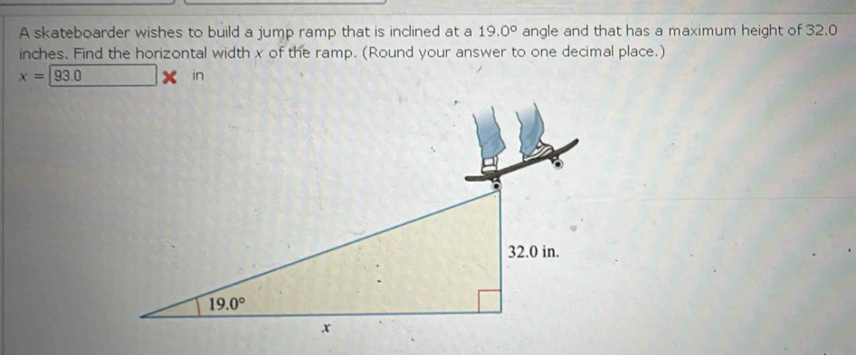 A skateboarder wishes to build a jump ramp that is inclined at a 19.0° angle and that has a maximum height of 32.0
inches. Find the horizontal width x of the ramp. (Round your answer to one decimal place.)
x=93.0
in