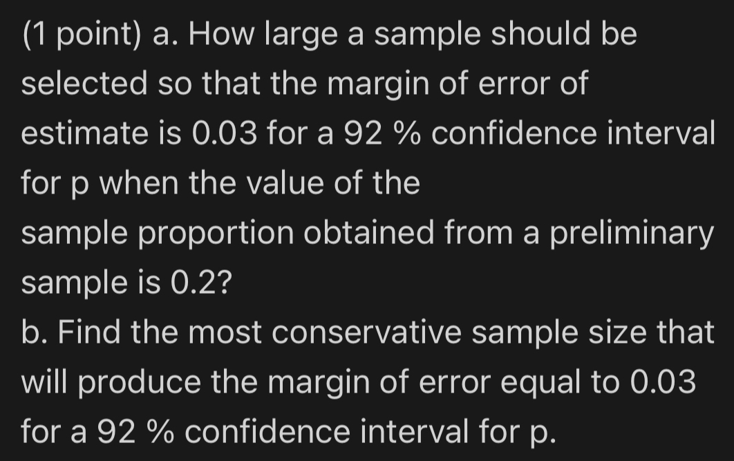 How large a sample should be 
selected so that the margin of error of 
estimate is 0.03 for a 92 % confidence interval 
for p when the value of the 
sample proportion obtained from a preliminary 
sample is 0.2? 
b. Find the most conservative sample size that 
will produce the margin of error equal to 0.03
for a 92 % confidence interval for p.