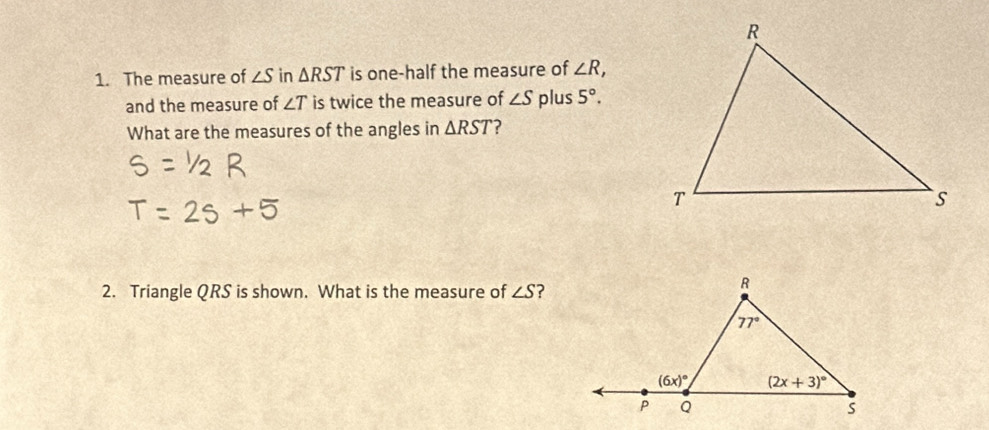 The measure of ∠ Sin△ RST is one-half the measure of ∠ R,
and the measure of ∠ T is twice the measure of ∠ S plus 5°.
What are the measures of the angles in △ RST ?
2. Triangle QRS is shown. What is the measure of ∠ S ?