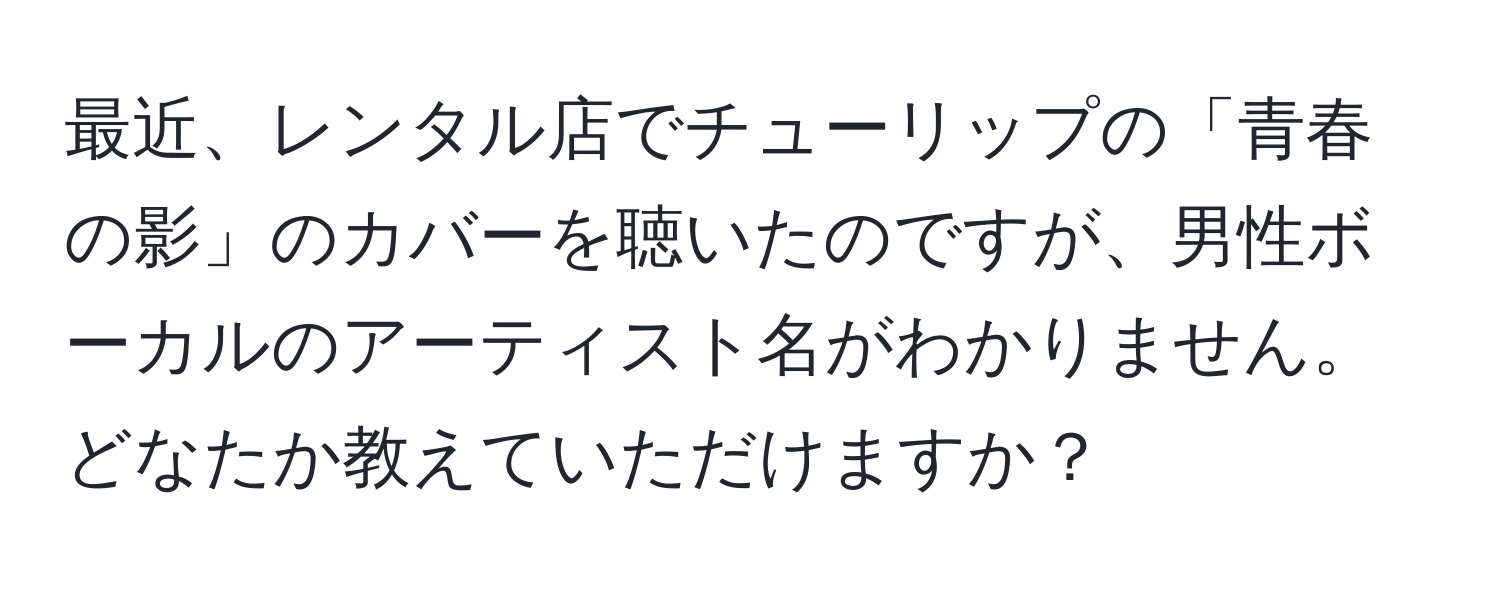 最近、レンタル店でチューリップの「青春の影」のカバーを聴いたのですが、男性ボーカルのアーティスト名がわかりません。どなたか教えていただけますか？