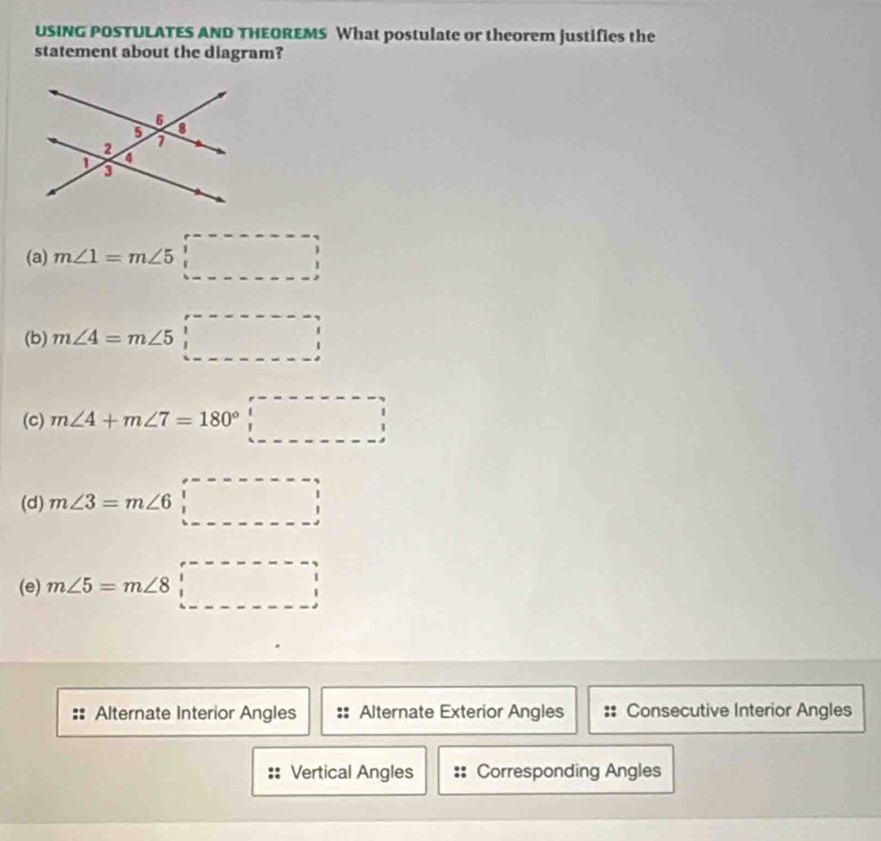 USING POSTULATES AND THEOREMS What postulate or theorem justifies the
statement about the diagram?
(a) m∠ 1=m∠ 5□
(b) m∠ 4=m∠ 5□
(c) m∠ 4+m∠ 7=180°□
(d) m∠ 3=m∠ 6□
(e) m∠ 5=m∠ 8□
Alternate Interior Angles Alternate Exterior Angles Consecutive Interior Angles
Vertical Angles Corresponding Angles