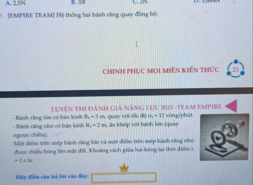 A. 2,5N B. 3N C. 2N D. 3,664N
7: [EMPIRE TEAM] Hệ thống hai bánh răng quay đồng bộ:
chINH PHỤC MọI MIềN KIếN thức 23
LUYÊN THI ĐÁNH GIÁ NĂNG LỤC 2025 -TEAM EMPIRE
- Bánh răng lớn có bán kính R_1=5m , quay với tốc độ n_1=12 vòng/phút.
- Bánh răng nhỏ có bán kính R_2=2m , ăn khớp với bánh lớn (quay
ngược chiều).
Một điểm trên mép bánh răng lớn và một điểm trên mép bánh răng nhỏ
được chiếu bóng lên mặt đất. Khoảng cách giữa hai bóng tại thời điểm t
=2 s là:
Hãy điền câu trả lời vào đây: