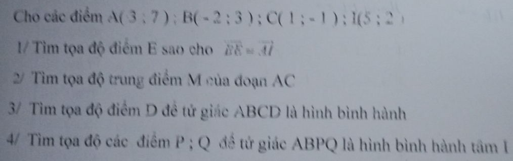 Cho các điểm A(3;7); B(-2;3); C(1;-1); I(5;2)
1/ Tìm tọa độ điểm E sao cho vector BE=vector AI
2/ Tìm tọa độ trung điểm M của đoạn AC
3/ Tìm tọa độ điểm D đề tứ giác ABCD là hình bình hành 
4/ Tìim tọa độ các điểm P; Q để tứ giác ABPQ là hình bình hành tâm I