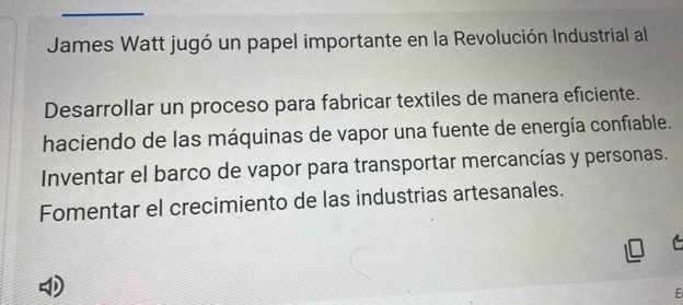 James Watt jugó un papel importante en la Revolución Industrial al
Desarrollar un proceso para fabricar textiles de manera eficiente.
haciendo de las máquinas de vapor una fuente de energía confiable.
Inventar el barco de vapor para transportar mercancías y personas.
Fomentar el crecimiento de las industrias artesanales.
E