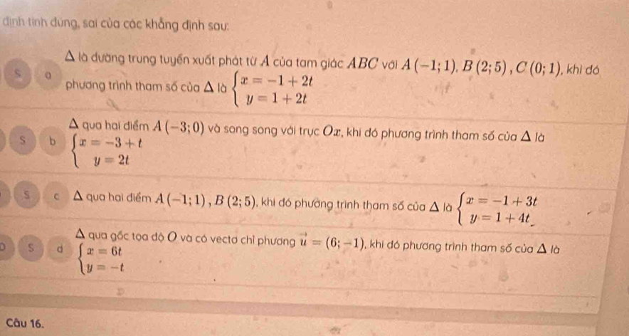 dịnh tính đúng, sai của các khẳng định sau:
À là đường trung tuyển xuất phát từ Á của tam giác ABC với A(-1;1), B(2;5), C(0;1) , khì dó
s 0
phương trình tham số của △ là beginarrayl x=-1+2t y=1+2tendarray.
A qua hai điểm A(-3;0) và song song với trục Ox, khi đó phương trình tham số của △ la
s b beginarrayl x=-3+t y=2tendarray.
s C qua hai điểm A(-1;1), B(2;5) , khi đó phường trình tham số của △ là beginarrayl x=-1+3t y=1+4tendarray.
A qua gốc tọa độ O và có vectơ chỉ phương vector u=(6;-1) , khi đó phương trình tham số của △ lo
S d beginarrayl x=6t y=-tendarray.
Câu 16.