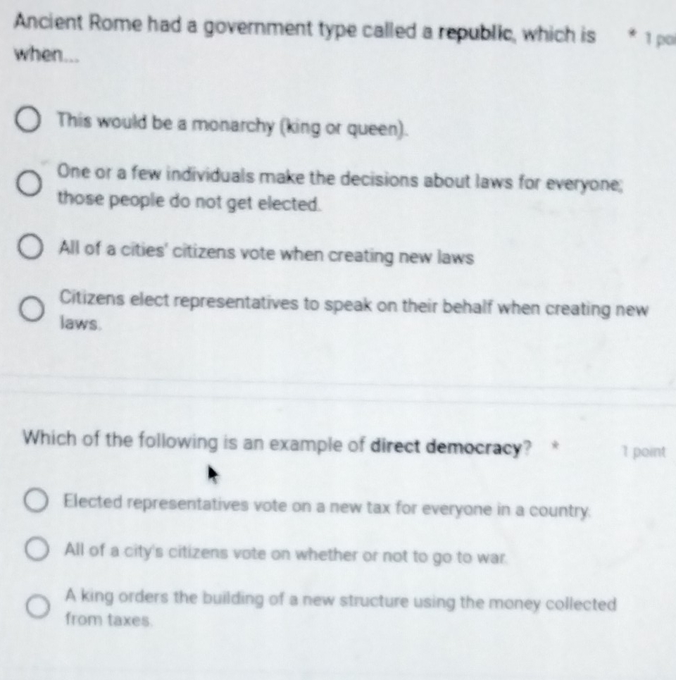 Ancient Rome had a government type called a republic, which is * 1 po
when...
This would be a monarchy (king or queen).
One or a few individuals make the decisions about laws for everyone;
those people do not get elected.
All of a cities' citizens vote when creating new laws
Citizens elect representatives to speak on their behalf when creating new
laws.
Which of the following is an example of direct democracy? * 1 point
Elected representatives vote on a new tax for everyone in a country.
All of a city's citizens vote on whether or not to go to war.
A king orders the building of a new structure using the money collected
from taxes.