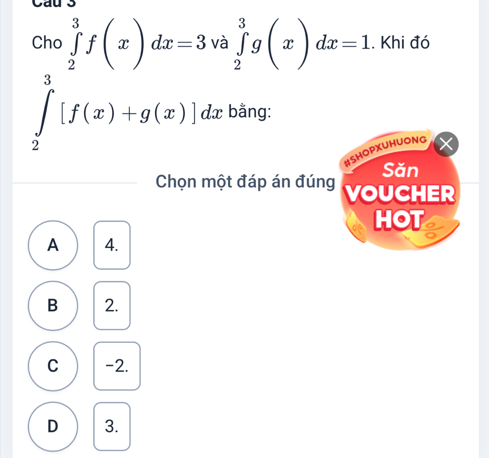 Cau 3
Cho ∈tlimits _2^3f(x)dx=3 và ∈tlimits _2^3g(x)dx=1. Khi đó
∈tlimits _2^3[f(x)+g(x)]dx bằng:
#SHOPXUHUONG ×
Săn
Chọn một đáp án đúng VOUCHER
HOT a
A 4.
B 2.
C -2.
D 3.