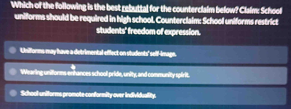 Which of the following is the best rebuttal for the counterclaim below? Claím: School
uniforms should be required in high school. Counterclaim: School uniforms restrict
students’ freedom of expression.
Uniforms may have a detrimental effect on students' self-image.
Wearing uniforms enhances school pride, unity, and community spirit.
School uniforms promote conformity over individuality.