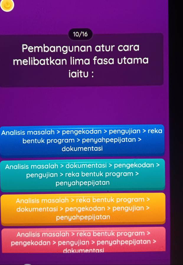 10/16
Pembangunan atur cara
melibatkan lima fasa utama
iaitu :
Analisis masalah > pengekodan > pengujian > reka
bentuk program > penyahpepijatan >
dokumentasi
Analisis masalah > dokumentasi > pengekodan
pengujian > reka bentuk program >
penyahpepijatan
Analisis masalah > reka bentuk program
dokumentasi > pengekodan > pengujian
penyahpepijatan
Analisis masalah > reka bentuk program
pengekodan > pengujian > penyahpepijatan >
doken tasi