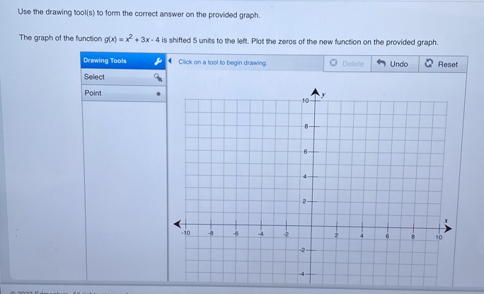 Use the drawing tool(s) to form the correct answer on the provided graph. 
The graph of the function g(x)=x^2+3x-4 is shifted 5 units to the left. Plot the zeros of the new function on the provided graph. 
Drawing Tools Click on a tool to begin drawing. Delete Undo Reset 
Select 
Point