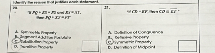 Identify the reason that justifies each statement.
20. 21. “lf CD=EF , then overline CD overline EF''
If PQ+RS=PS and RS=XY, 
then PQ+XY=PS
A. Symmetric Property A. Definition of Congruence
B Segment Addition Postulate Reflexive Property
C Substitution Property C. Symmetric Property
D. Transitive Property D. Definition of Midpoint