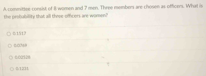 A committee consist of 8 women and 7 men. Three members are chosen as offcers. What is
the probability that all three officers are women?
0.1517
0.0769
0.02528
0.1231