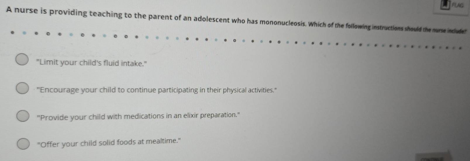 FLAG
A nurse is providing teaching to the parent of an adolescent who has mononucleosis. Which of the following instructions should the nurse include?
"Limit your child's fluid intake."
"Encourage your child to continue participating in their physical activities."
"Provide your child with medications in an elixir preparation."
"Offer your child solid foods at mealtime."