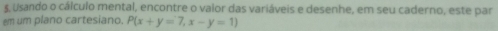 §, Usando o cálculo mental, encontre o valor das variáveis e desenhe, em seu caderno, este par 
em um plano cartesiano. P(x+y=7,x-y=1)