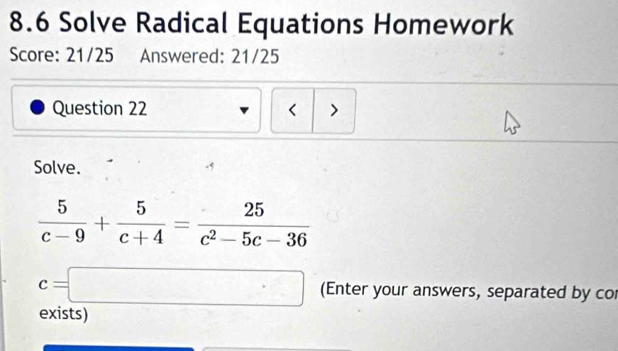 8.6 Solve Radical Equations Homework 
Score: 21/25 Answered: 21/25 
Question 22 < > 
Solve.
 5/c-9 + 5/c+4 = 25/c^2-5c-36 
c=□ (Enter your answers, separated by co 
exists)