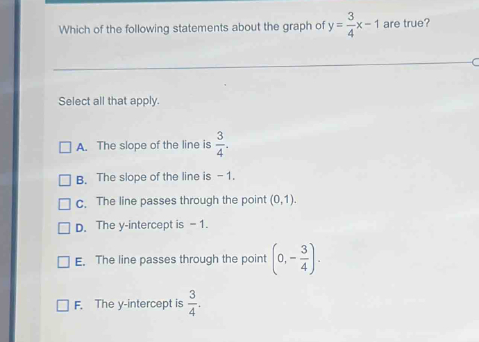 Which of the following statements about the graph of y= 3/4 x-1 are true?
Select all that apply.
A. The slope of the line is  3/4 .
B. The slope of the line is - 1.
c. The line passes through the point (0,1).
D. The y-intercept is -1.
E. The line passes through the point (0,- 3/4 ).
F. The y-intercept is  3/4 .