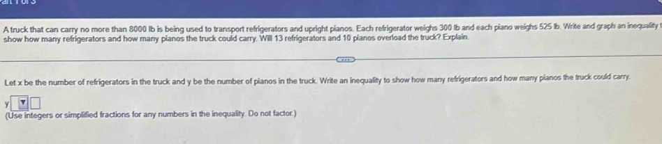 A truck that can carry no more than 8000 Ib is being used to transport refrigerators and upright pianos. Each refrigerator weighs 300 Ib and each piano weighs 525 Ib. Write and graph an inequality 
show how many refrigerators and how many pianos the truck could carry. Will 13 refrigerators and 10 pianos overload the truck? Explain. 
Let x be the number of refrigerators in the truck and y be the number of pianos in the truck. Write an inequality to show how many refrigerators and how many pianos the truck could carry.
y
(Use integers or simplified fractions for any numbers in the inequality. Do not factor.)