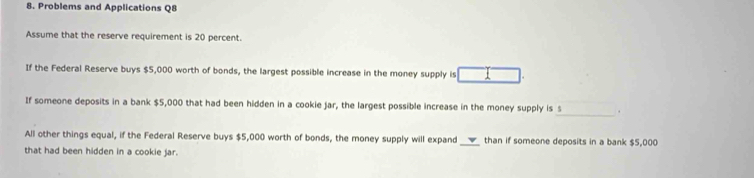 Problems and Applications Q8 
Assume that the reserve requirement is 20 percent. 
If the Federal Reserve buys $5,000 worth of bonds, the largest possible increase in the money supply is 
If someone deposits in a bank $5,000 that had been hidden in a cookie jar, the largest possible increase in the money supply is s_ . 
All other things equal, if the Federal Reserve buys $5,000 worth of bonds, the money supply will expand_ than if someone deposits in a bank $5,000
that had been hidden in a cookie jar.