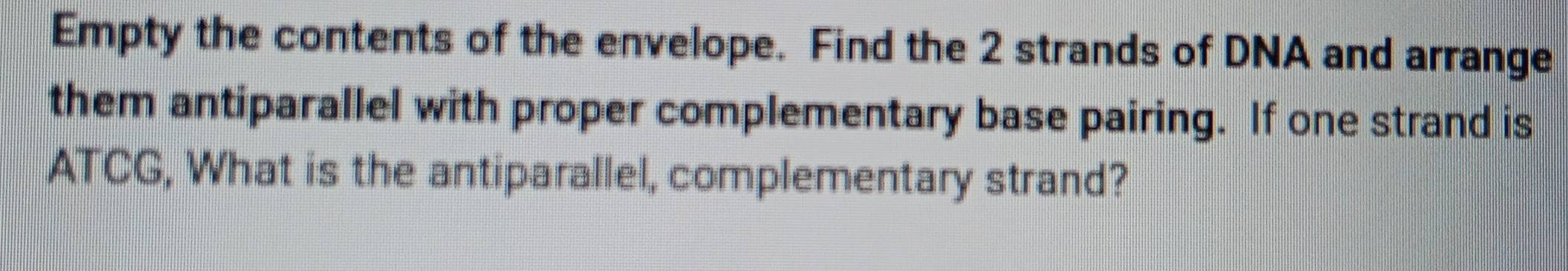 Empty the contents of the envelope. Find the 2 strands of DNA and arrange 
them antiparallel with proper complementary base pairing. If one strand is 
ATCG, What is the antiparallel, complementary strand?