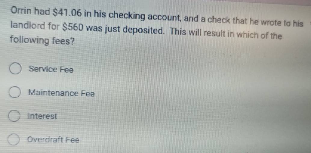 Orrin had $41.06 in his checking account, and a check that he wrote to his
landlord for $560 was just deposited. This will result in which of the
following fees?
Service Fee
Maintenance Fee
Interest
Overdraft Fee