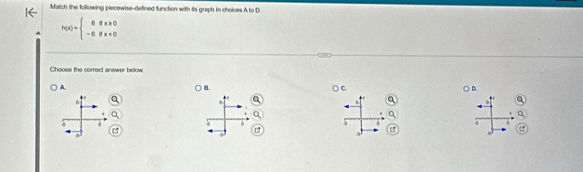 Match the following piecewise-defined function with its graph in choices A to D.
h(x)=beginarrayl 0ifx≥ 0 -6ifx<0endarray.
Choose the correct answer below.
A.
B.
C.
D.
B
B
8 8
B
8
8