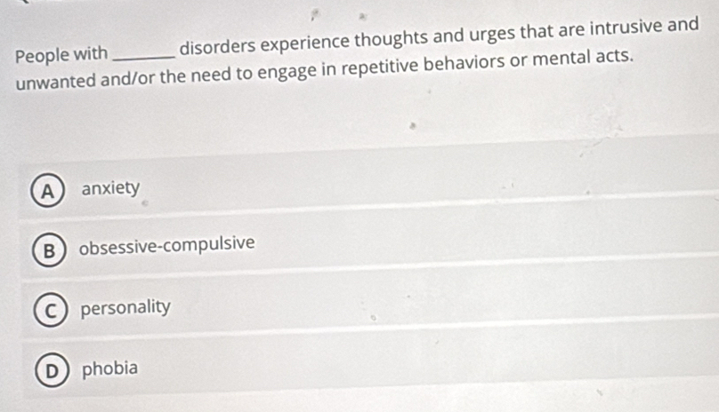 People with disorders experience thoughts and urges that are intrusive and
unwanted and/or the need to engage in repetitive behaviors or mental acts.
A anxiety
B obsessive-compulsive
Cpersonality
D phobia