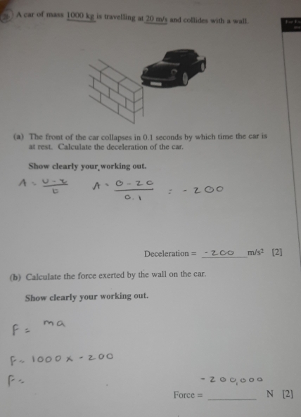 ) A car of mass 1000 kg is travelling at 20 m/s and collides with a wall. 
(a) The front of the car collapses in 0.1 seconds by which time the car is 
at rest. Calculate the deceleration of the car. 
Show clearly your working out. 
_
Deceleration = m/s^2 [2] 
(b) Calculate the force exerted by the wall on the car. 
Show clearly your working out.
-2000
Force = _N [2]