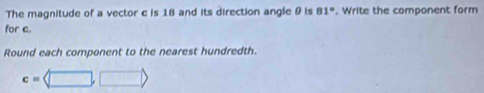 The magnitude of a vector c is 18 and its direction angle & is 81°. Write the component form 
for c. 
Round each component to the nearest hundredth.
c=langle □ ,□ rangle